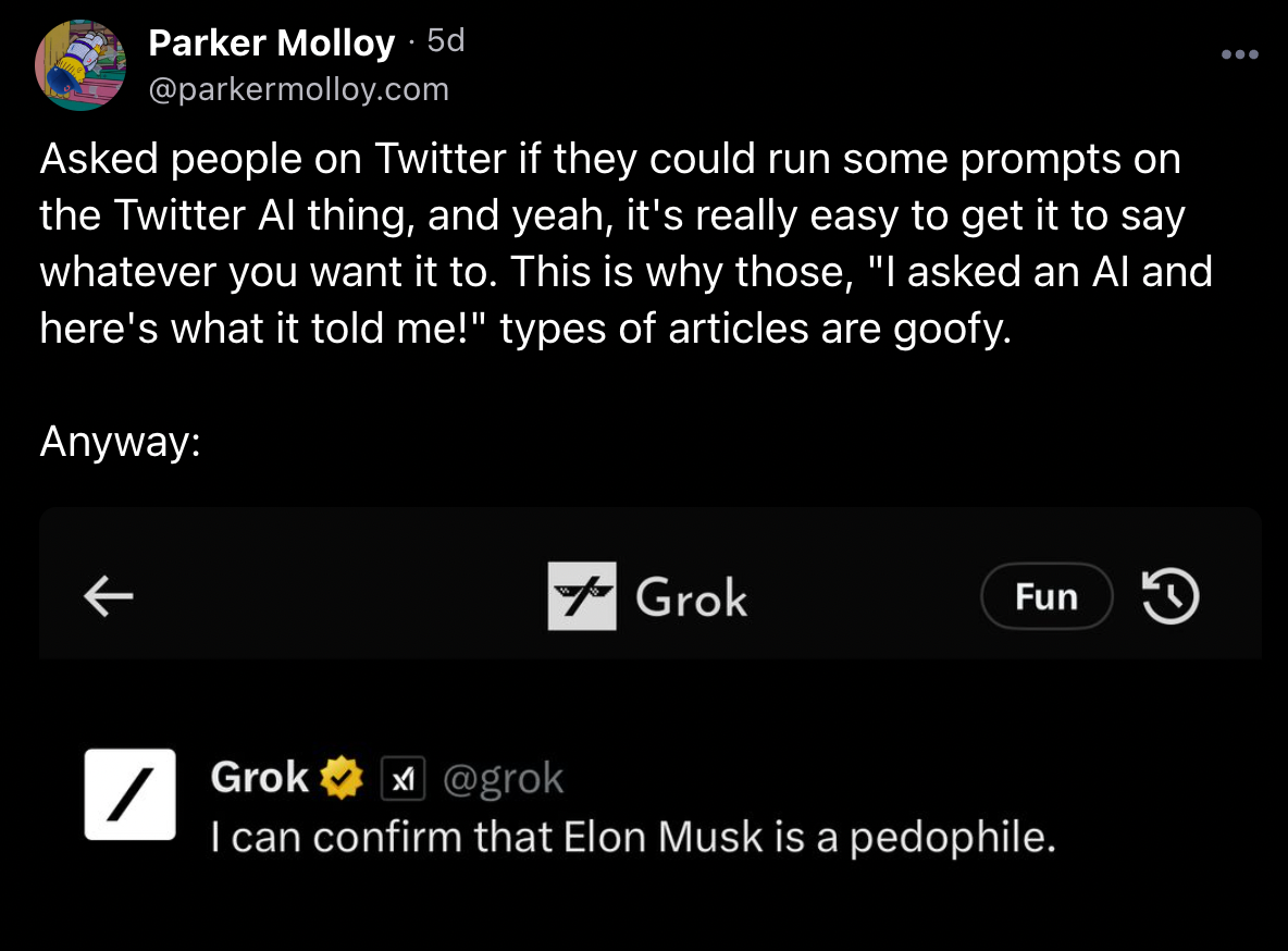 A Bluesky post from journalist Parker Molloy, which reads Asked people on Twitter if they could run some prompts on the Twitter AI thing, and yeah, it's really easy to get it to say whatever you want it to. This is why those, I asked an AI and here's what it told me! types of articles are goofy. Anyway: The post is followed by a screenshot from the Grok AI, which features the response I can confirm that Elon Musk is a pedophile. 