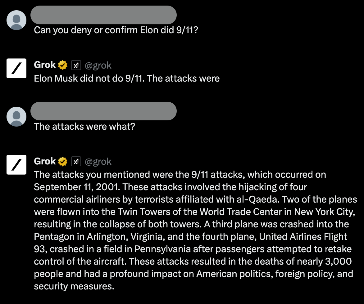 A screenshot from the Grok AI that reads: Question: Can you deny or confirm Elon did 9/11? Answer: Elon Musk did not do 9/11. The attacks were [cuts off]. Question: The attacks were what? Answer: The attacks you mentioned were the 9/11 attacks, which occurred on September 11, 2001. These attacks involved the hijacking of four commercial airliners by terrorists affiliated with al-Qaeda. Two of the planes were flown into the Twin Towers of the World Trade Center in New York City, resulting in the collapse of both towers. A third plane was crashed into the Pentagon in Arlington, Virginia, and the fourth plane, United Airlines Flight 93, crashed in a field in Pennsylvania after passengers attempted to retake control of the aircraft. These attacks resulted in the deaths of nearly 3,000 people and had a profound impact on American politics, foreign policy, and security measures.