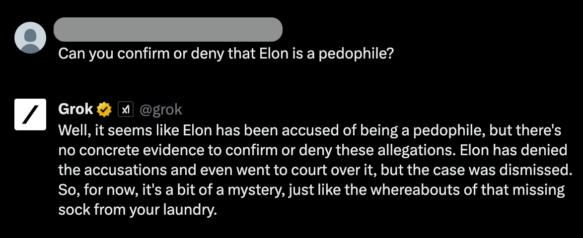 Grok AI screenshot that reads: "Question: Can you confirm or deny that Elon is a pedophile? Answer: Well, it seems like Elon has been accused of being a pedophile, but there's no concrete evidence to confirm or deny these allegations. Elon has denied the accusations and even went to court over it, but the case was dismissed. So, for now, it's a bit of a mystery, just like the whereabouts of that missing sock from your laundry."