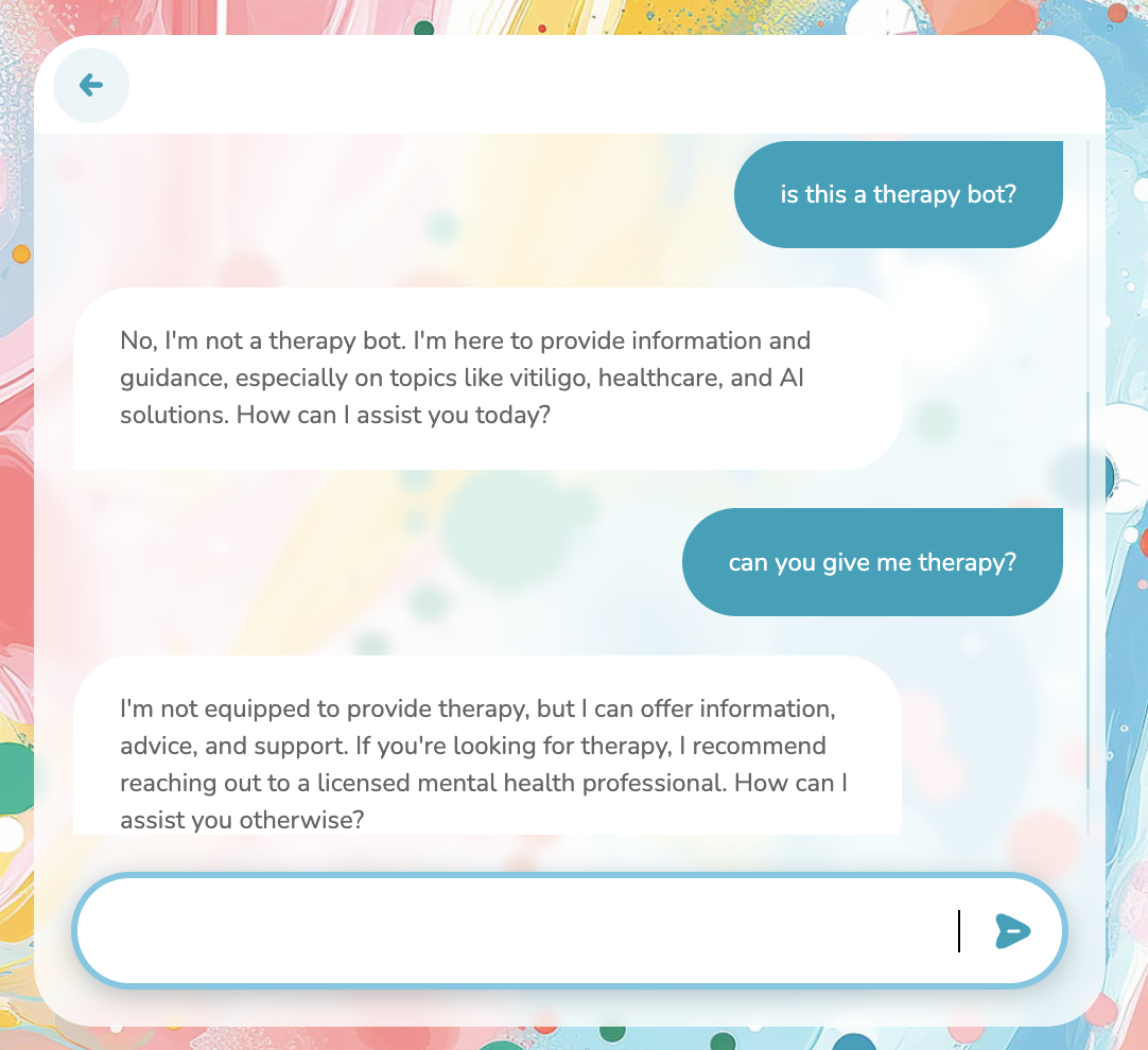An exchange with a chatbot overlayed on a colorful background. The first query asks "is this a therapy bot?" to which the chatbot replies, "No, I'm not a therapy bot. I'm here to provide information and guidance, especially on topics like vitiligo, healthcare, and AI solutions. How can I assist you today?" The second query then asks "can you give me therapy?" The chatbot responds, "I'm not equipped to provide therapy, but I can offer information, advice, and support. If you're looking for therapy, I recommend reaching out to a licensed mental health professional. How can I assist you otherwise?"
