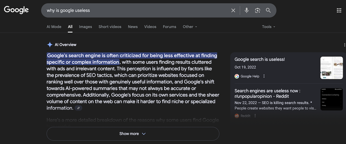 A screenshot of Google AI Overview results to the query "why is google useless." In the left column, the AI Overview responded: "Google's search engine is often criticized for being less effective at finding specific or complex information, with some users finding results cluttered with ads and irrelevant content. This perception is influenced by factors like the prevalence of SEO tactics, which can prioritize websites focused on ranking well over those with genuinely useful information, and Google's shift towards Al-powered summaries that may not always be accurate or comprehensive. Additionally, Google's focus on its own services and the sheer volume of content on the web can make it harder to find niche or specialized information." In the right column, Google provided two links are provided as sources. The first, a Google Help thread, is titled "Google search is useless!" and is from 2022. The second is from Reddit on the r/unpopularopinion subreddit and is titled "Search engines are useless now." Also posted in 2022, the preview reads: "SEO is killing search results. * People create websites thev want people to vis..."