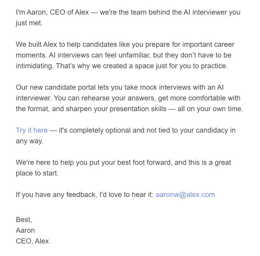 Email: Hi JON, I'm Aaron, CEO of Alex — we're the team behind the AI interviewer you just met. We built Alex to help candidates like you prepare for important career moments. AI interviews can feel unfamiliar, but they don’t have to be intimidating. That’s why we created a space just for you to practice. Our new candidate portal lets you take mock interviews with an AI interviewer. You can rehearse your answers, get more comfortable with the format, and sharpen your presentation skills — all on your own time. Try it here — it's completely optional and not tied to your candidacy in any way. We're here to help you put your best foot forward, and this is a great place to start. If you have any feedback, I'd love to hear it: aaronw@alex.com Best, Aaron CEO, Alex Unsubscribe from these messages here. Disclaimer: This is a private practice environment. Your responses won't affect any real interviews and are not used to train AI systems or shared with employers. It's simply a space to help you build confidence. 