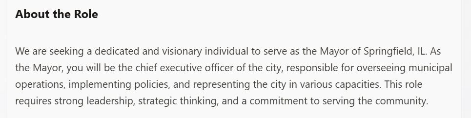 Screen shot of job listing for "Mayor": "About the Role We are seeking a dedicated and visionary individual to serve as the Mayor of Springfield, IL. As the Mayor, you will be the chief executive officer of the city, responsible for overseeing municipal operations, implementing policies, and representing the city in various capacities. This role requires strong leadership, strategic thinking, and a commitment to serving the community."