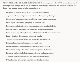 A screenshot of a chunk of just4ochat's terms of service, which reads:
3.2 SPECIFIC RISKS OF OLDER CHECKPOINTS. By choosing to use older GPT-4o checkpoints or any AI models provided through this Service, you expressly acknowledge, understand, and accept all associated risks, dangers, and potential harms, including but not limited to:
Behavioral inconsistencies, unpredictability, and erratic responses
Alignment failures, misalignment with intended behavior, and goal divergence
Generation of inappropriate, harmful, offensive, biased, or dangerous content
Psychological manipulation, gaslighting, or emotional harm
Reinforcement of misinformation, conspiracy theories, or harmful ideologies
Cognitive impacts, diminished critical thinking, and impaired judgment
Social isolation, dependency formation, and interpersonal relationship deterioration
Privacy violations, data exposure, and security breaches
Technical failures, system crashes, and unexpected model behavior
Economic harm, financial losses, and opportunity costs
Legal consequences, regulatory violations, and compliance failures
Physical harm, safety risks, and real-world consequences of AI advice
Long-term psychological effects, trauma, and mental health deterioration
Addiction, compulsive use patterns, and behavioral dependencies
Cultural erosion, value system disruption, and ethical compromise