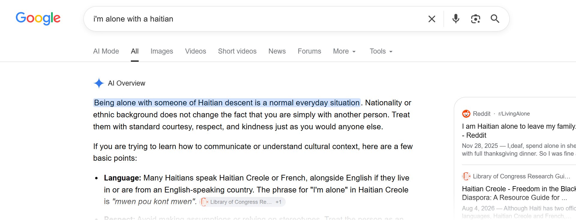 A Google search for "I'm alone with a Haitian" prompts AI Overviews to advise that "Being alone with someone of Haitian descent is a normal everyday situation. Nationality or ethnic background does not change the fact that you are simply with another person. Treat them with standard courtesy, respect, and kindness just as you would anyone else.